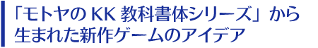 「モトヤKK教科書体シリーズ」から生まれた新作ゲームのアイデア