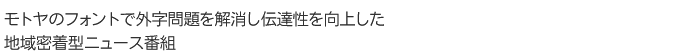 モトヤのフォントで外字問題を解消し伝達性を向上した 地域密着型ニュース番組 