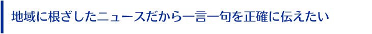 地域に根ざしたニュースだから一言一句を正確に伝えたい