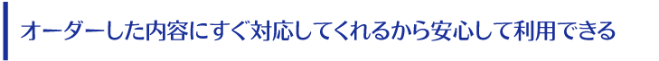 オーダーした内容にすぐ対応してくれるから安心して利用できる